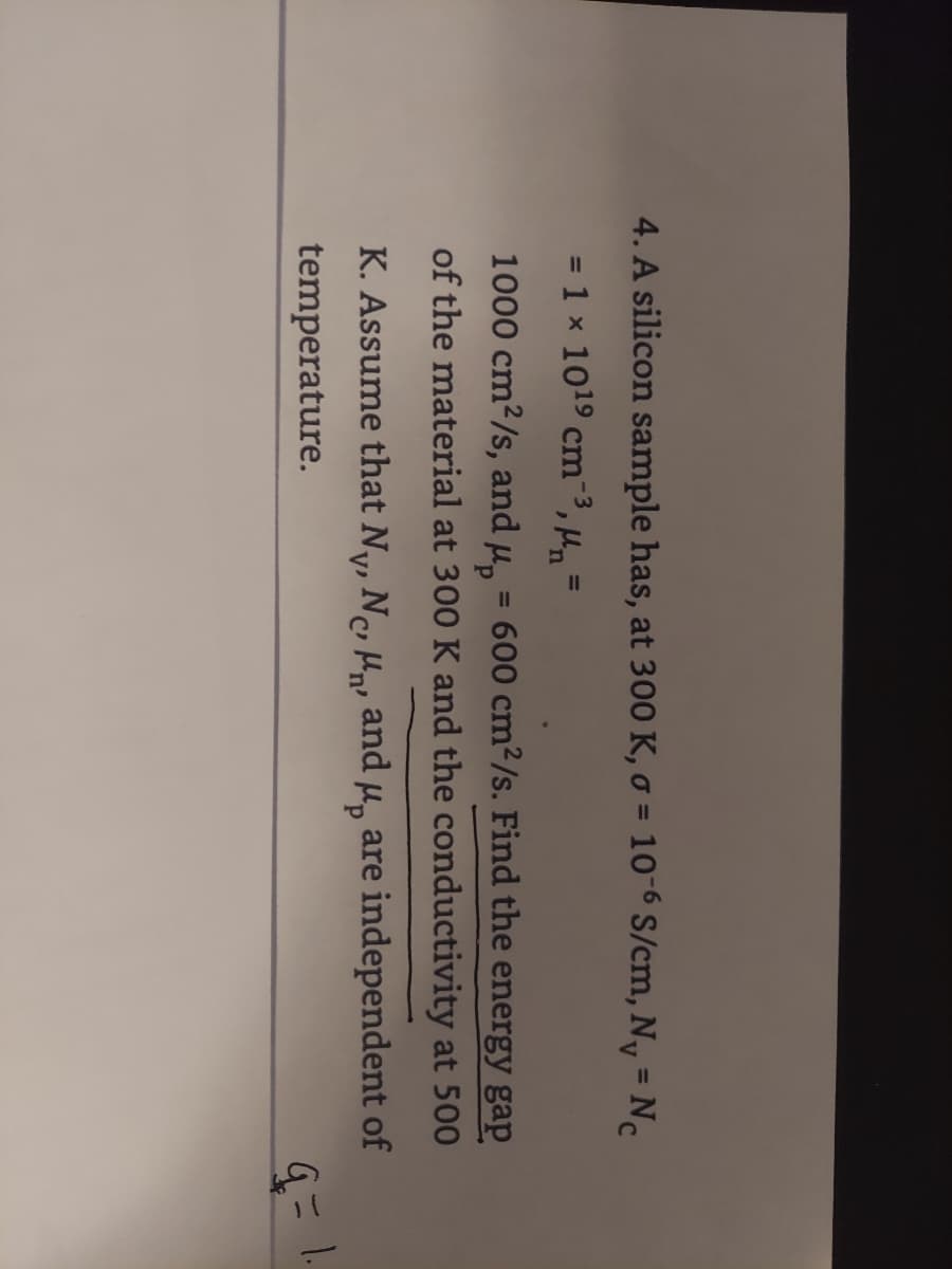 4. A silicon sample has, at 300 K, o = 10-6 S/cm, Ny =
Nc
%3D
= 1 x 1019 cm-3,
%3D
1000 cm2/s, and u, = 600 cm2/s. Find the energy gap
of the material at 300 K and the conductivity at 500
%3D
K. Assume that Ny, N, H, and u, are independent of
V'
temperature.
