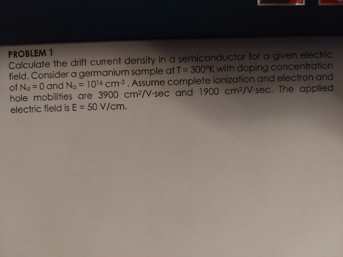 PROBLEM 1
Calculate the drift current density in a semiconductor for a given electric
field. Consider a germanium sample at T = 300°K with doping concentration
of Nd = 0 and No = 1016 cm-3 . Assume complete ionization and electron and
hole mobilities are 3900 cm²/V-sec and 1900 cm2/V-sec. The applied
electric field is E = 50 V/cm.
