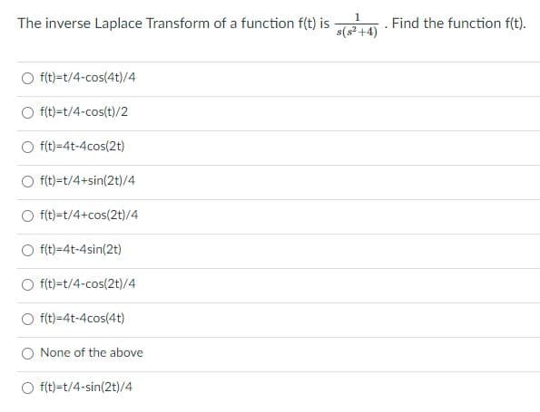 1
The inverse Laplace Transform of a function f(t) is
s(s² +4)
Find the function f(t).
O f(t)=t/4-cos(4t)/4
O f(t)=t/4-cos(t)/2
O f(t)=4t-4cos(2t)
f(t)=t/4+sin(2t)/4
f(t)=t/4+cos(2t)/4
O f(t)=4t-4sin(2t)
O f(t)=t/4-cos(2t)/4
O f(t)=4t-4cos(4t)
None of the above
O f(t)=t/4-sin(2t)/4
