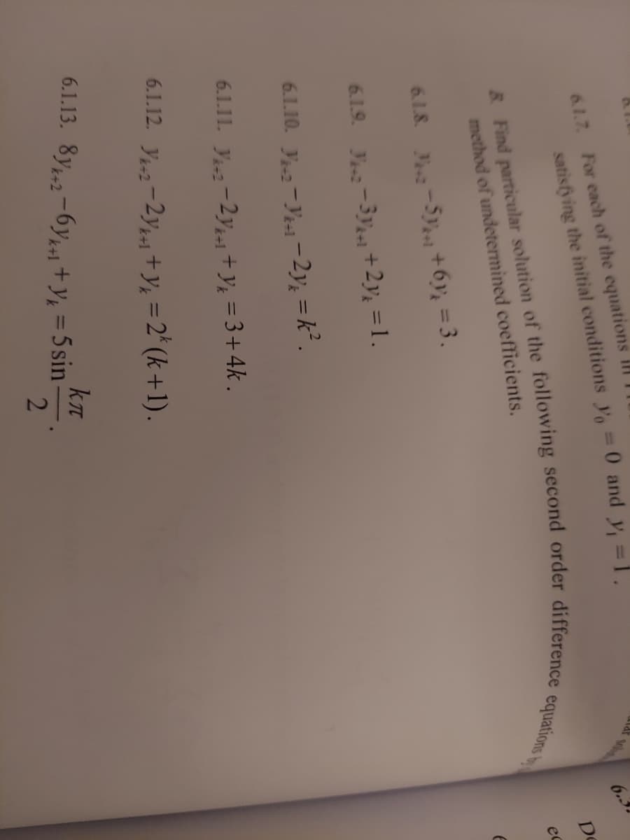 For each of the equations ilI
6.1.7.
%3D
6.3
De
method of undetermined coefficients.
ec
6.1.8. -5y +6y, = 3.
%3D
6.1.9. J-3-1 +2y½ = 1.
6.1.10. y-Yesi-2y, =k.
6.1.11. y-2y-+y; = 3+4k .
6.1.12. Y-2-2y1 +y; = 2* (k +1).
6.1.13. 8y,-6y, +y, = 5 sin
%3D
satisfying the y, 0 and y, =1.
R Find solution of the equations b
2
