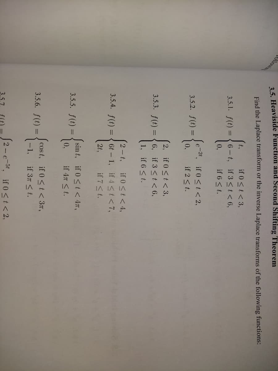 35. Heaviside Function and Second Shifting Theorem
Find the Laplace transform or the inverse Laplace transforms of the following functions:
if 0 <t < 3,
6-t, if 3 <t< 6,
t.
3.5.1. f(t) =
0,
if 6 < t.
Je-24, if 0 <t < 2,
if 2 <t.
3.5.2. f(t) =
2, if 0<t < 3,
3.5.3. f(t) = { 6, if 3 <t<6,
1, if 6 <t.
if 0 <t < 4,
6t - 1, if 4 <t<7,
if 7 <t.
2 t,
3.5.4. f(t) :
2t,
Ssin t, if 0<t < 47,
3.5.5. f(t) =
10.
if 47 <t.
Scos t, if 0<t < 37,
3.5.6. f(t) =
1-1,
if 3л <t.
S2-e-5t, if 0<t < 2,
3.5.7
