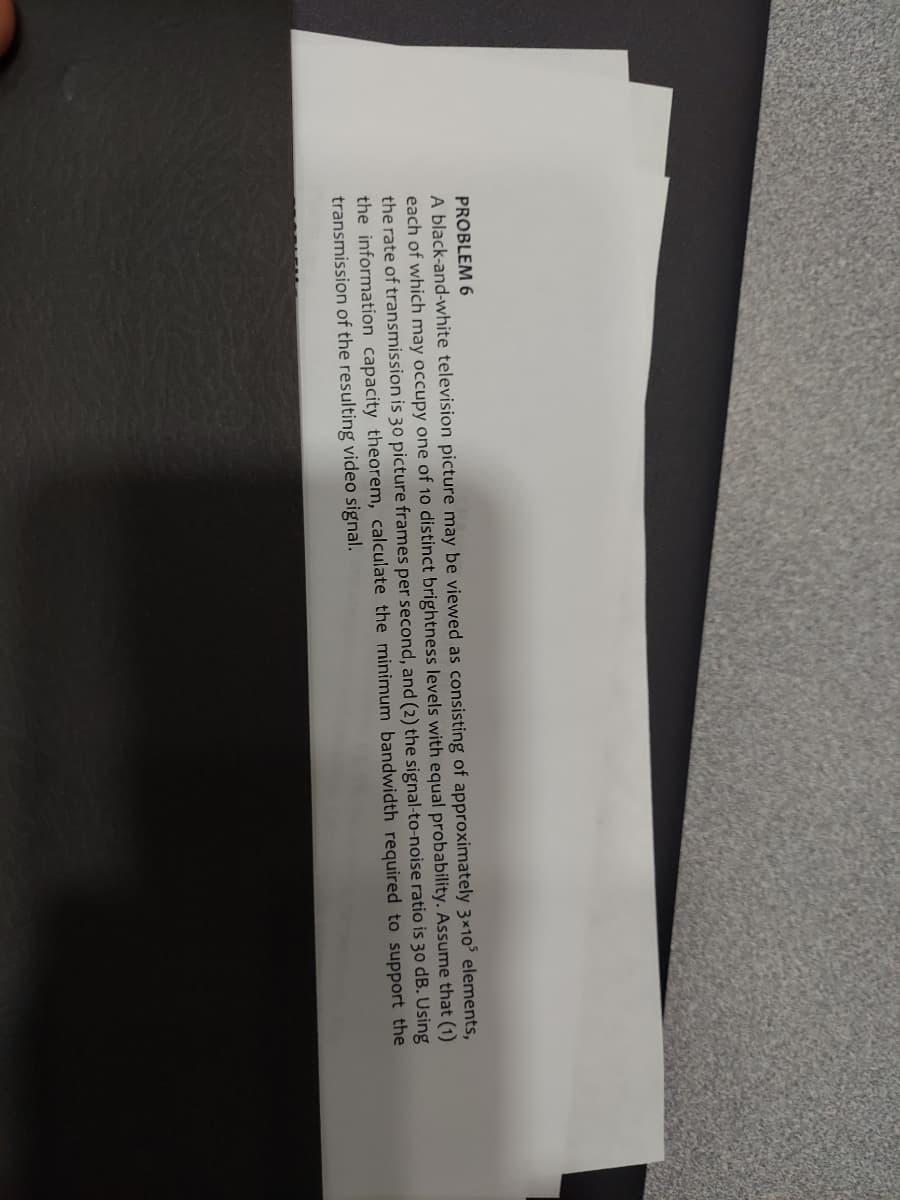 PROBLEM 6
A black-and-white television picture may be viewed as consisting of approximately 3×10³ elements,
each of which may occupy one of 10 distinct brightness levels with equal probability. Assume that (1)
the rate of transmission is 30 picture frames per second, and (2) the signal-to-noise ratio is 30 dB. Using
the information capacity theorem, calculate the minimum bandwidth required to support the
transmission of the resulting video signal.
