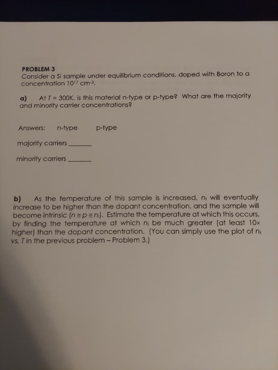 PROBLEM 3
Consider a Si sample under equilibrium conditions, doped with Boron to a
concentration 1017 cm-3.
At T = 300K, is this material n-type or p-type? What are the majority
a)
and minority carrier concentrations?
Answers:
n-type
p-type
majority carriers
minority carriers
As the temperature of this sample is increased, ni will eventually
b)
increase to be higher than the dopant concentration, and the sample will
become intrinsic (n =p=ni). Estimate the temperature at which this ocCcurs,
by finding the temperature at which ni be much greater (at least 10x
higher) than the dopant concentration. (You can simply use the plot of ni
vs. T in the previous problem - Problem 3.)
