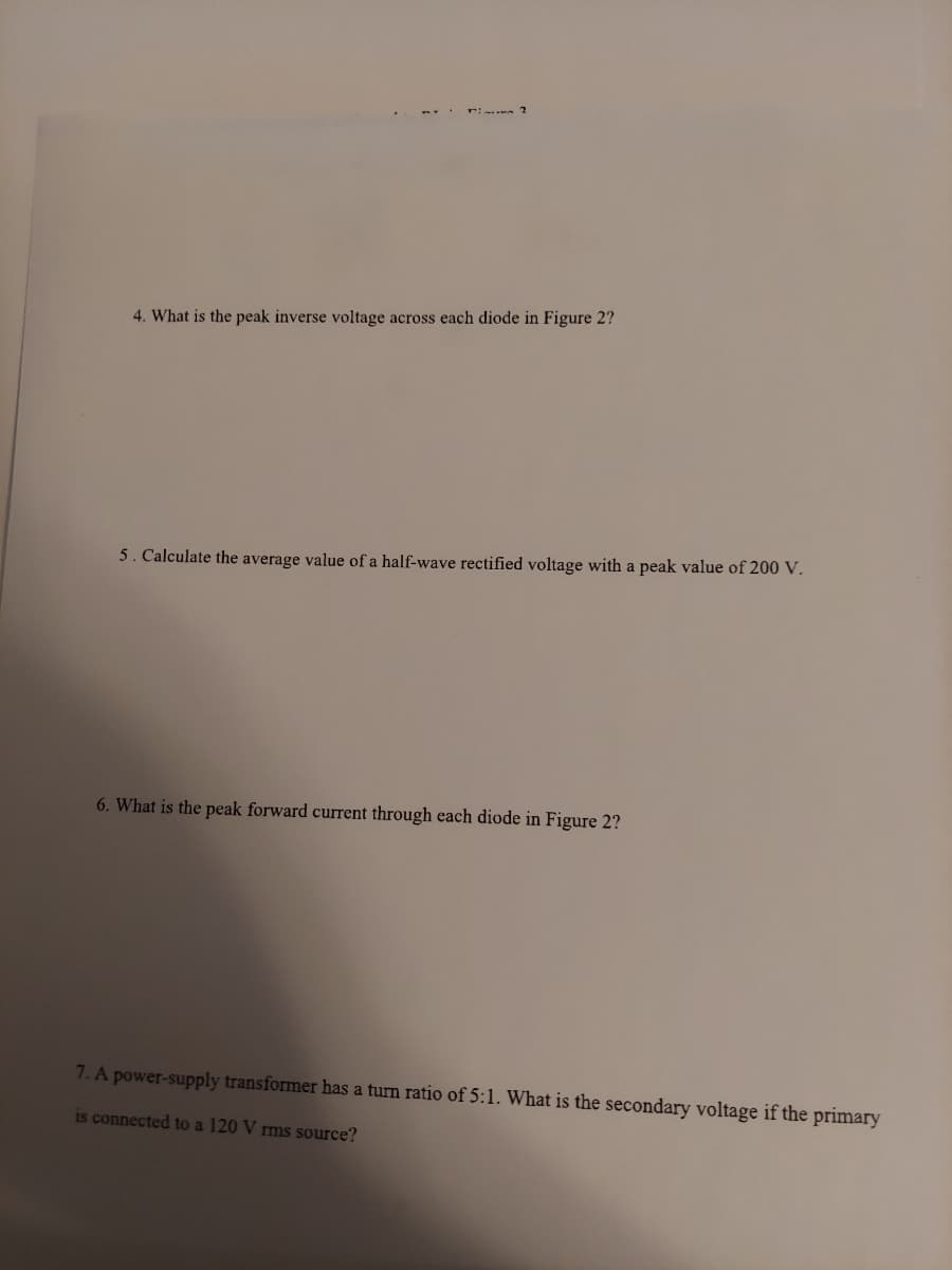 4. What is the peak inverse voltage across each diode in Figure 2?
5. Calculate the average value of a half-wave rectified voltage with a peak value of 200 V.
6. What is the peak forward current through each diode in Figure 2?
7. A power-supply transformer has a turn ratio of 5:1. What is the secondary voltage if the primary
is connected to a 120 V rms source?