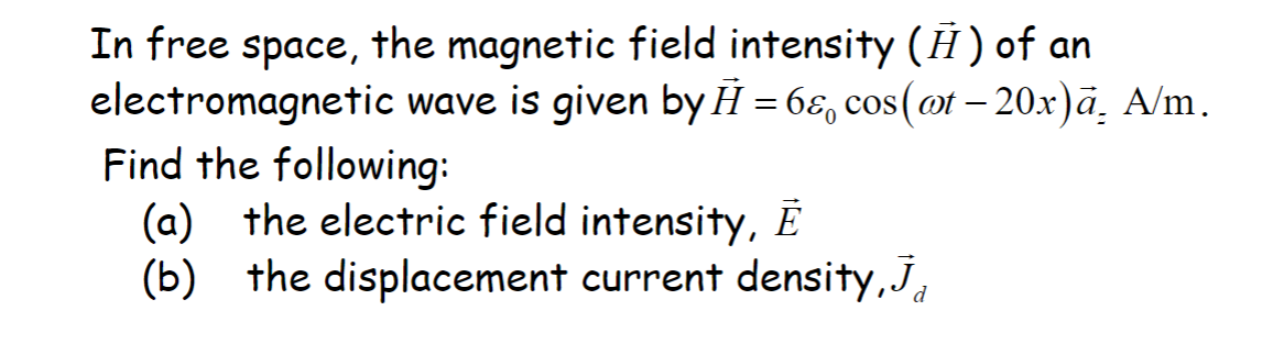 In free space, the magnetic field intensity (Ħ) of an
electromagnetic wave is given by H=6&, cos(@t-20x)ā. A/m.
Find the following:
(a) the electric field intensity, E
(b) the displacement current density, J