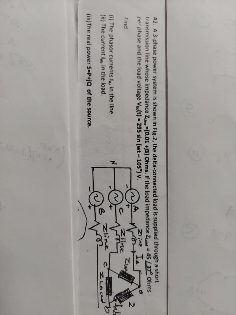 #2. A 3-phase power system is shown in Fig.2, the delta-connected load is supplied through a short
transmission line whose impedance Zune-(0.01 +13) Ohms. If the load impedance Zoad = 45 L37° Ohms
per phase and the load voltage Vbe(t) = 295 sin (wt - 105°) V.
Zrine IA
Find
(i) The phasor currents I, in the line.
(ii) The current lb in the load.
(iii)The real power S-P+jQ of the source.
vo
Zline
جات
Z
Lab
zioad