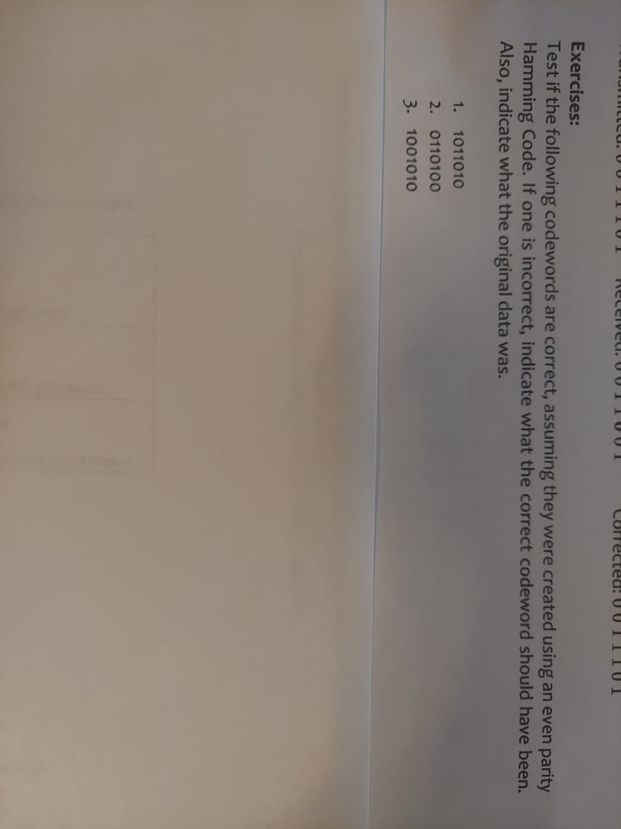 Received.
1.
1011010
2. 0110100
3. 1001010
Corrected: 0011101
Exercises:
Test if the following codewords are correct, assuming they were created using an even parity
Hamming Code. If one is incorrect, indicate what the correct codeword should have been.
Also, indicate what the original data was.