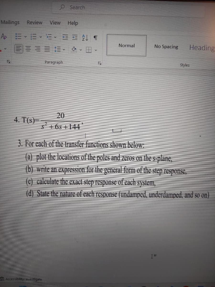 Mailings Review View Help
Po
Fy
4. T(s)
Search
FAT
Paragraph
Accessibility: Investigate
20
S +65 +144
Fy
Normal
No Spacing
3. For each of the transfer functions shown below:
(a) plot the locations of the poles and zeros on the s-plane,
(b) write an expression for the general form of the step response,
(c) calculate the exact step response of each system,
(d) State the nature of each response (undamped, underdamped, and so on)
lik
Heading
I=
Styles