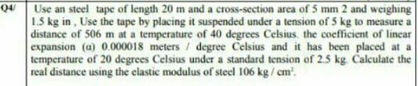 04
Use an steel tape of length 20 m and a cross-section area of 5 mm 2 and weighing
1.5 kg in, Use the tape by placing it suspended under a tension of 5 kg to measure a
distance of 506 m at a temperature of 40 degrees Celsius. the coefficient of linear
expansion (a) 0.000018 meters / degree Celsius and it has been placed at a
temperature of 20 degrees Celsius under a standard tension of 2.5 kg. Calculate the
real distance using the elastic modulus of steel 106 kg/ cm.
