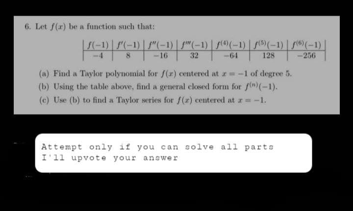6. Let f(r) be a function such that:
|ƒ(−1) | ƒ′(-1) | ƒ"(-1) | ƒ"(-1) | ƒ®(-1) | ƒ(6)(-1) | ƒ(6)(-1) |
f)
8
-16
32
-64
128
-256
(a) Find a Taylor polynomial for f(x) centered at r= -1 of degree 5.
(b) Using the table above, find a general closed form for f(n) (-1).
(c) Use (b) to find a Taylor series for f(a) centered at a = -1.
Attempt only if you can solve all parts
I'll upvote your answer