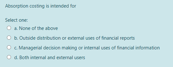 Absorption costing is intended for
Select one:
a. None of the above
O b. Outside distribution or external uses of financial reports
c. Managerial decision making or internal uses of financial information
d. Both internal and external users
