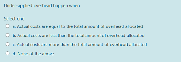 Under-applied overhead happen when
Select one:
O a. Actual costs are equal to the total amount of overhead allocated
O b. Actual costs are less than the total amount of overhead allocated
O c. Actual costs are more than the total amount of overhead allocated
O d. None of the above
