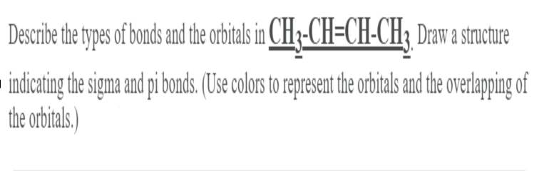 Describe the types of bonds and the orbitas in CH3-CH=CH-CH3 Drawa strcture
indicating the sigma and pi bonds. (USse colors to represen te orbitals and the overlapping of
the orbitals.)
