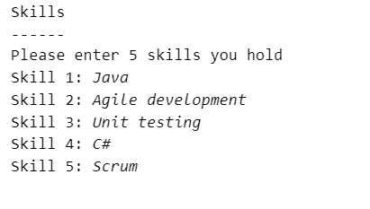 skills
Please enter 5 skills you hold
skill 1: Java
skill 2: Agile development
skill 3: Unit testing
skill 4: C#
skill 5: Scrum
