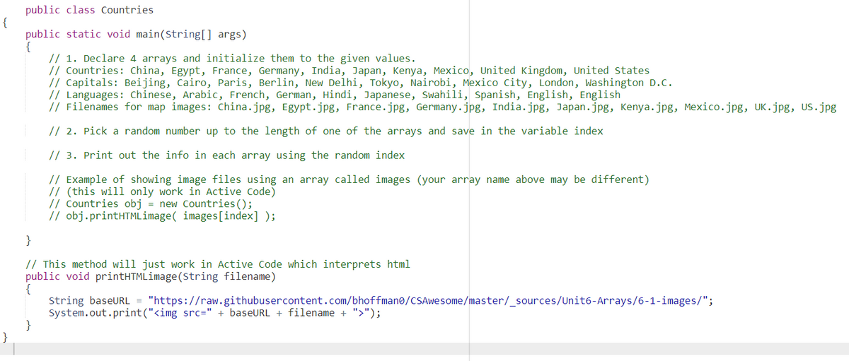 public class Countries
{
public static void main(String[] args)
{
// 1. Declare 4 arrays and initialize them to the given values.
// Countries: China, Egypt, France, Germany, India, Japan, Kenya, Mexico, United Kingdom, United States
// Capitals: Beijing, Cairo, Paris, Berlin, New Delhi, Tokyo, Nairobi, Mexico City, London, Washington D.C.
// Languages: Chinese, Arabic, French, German, Hindi, Japanese, Swahili, Spanish, English, English
// Filenames for map images: china.jpg, Egypt.jpg, France.jpg, Germany.jpg, India.jpg, Japan.jpg, Kenya.jpg, Mexico.jpg, UK.jpg, US.jpg
// 2. Pick a random number up to the length of one of the arrays and save in the variable index
// 3. Print out the info in each array using the random index
// Example of showing image files using an array called images (your array name above may be different)
// (this will only work in Active Code)
// Countries obj = new Countries ();
// obj.printHTMLimage( images[index] );
}
// This method will just work in Active Code which interprets html
public void printHTMLimage(String filename)
{
string baseURL = "https://raw.githubusercontent.com/bhoffman@/CSAwesome/master/_sources/Unit6-Arrays/6-1-images/";
System.out.print("<img src=" + baseURL + filename + ">");
}
