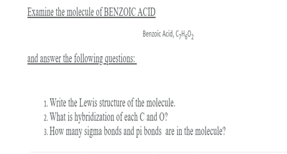 Examine the molecule of BENZOIC ACID
Benzoic Acid, C,H;O2
and answer the following questions:
1. Write the Lewis structure of the molecule.
2. What is hybridization of each C and O?
3. How many sigma bonds and pi bonds are in the molecule?
