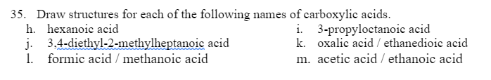 35. Draw structures for each of the following names of carboxylic acids.
h. hexanoic acid
i. 3-propyloctanoic acid
k. oxalic acid / ethanedioic acid
j. 3,4-diethyl-2-methylheptanoic acid
1. formic acid / methanoic acid
m. acetic acid / ethanoic acid
