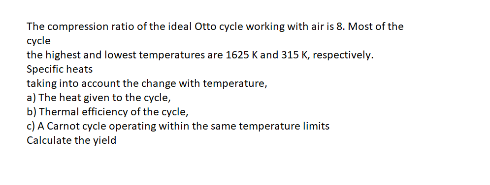 The compression ratio of the ideal Otto cycle working with air is 8. Most of the
cycle
the highest and lowest temperatures are 1625 K and 315 K, respectively.
Specific heats
taking into account the change with temperature,
a) The heat given to the cycle,
b) Thermal efficiency of the cycle,
c) A Carnot cycle operating within the same temperature limits
Calculate the yield
