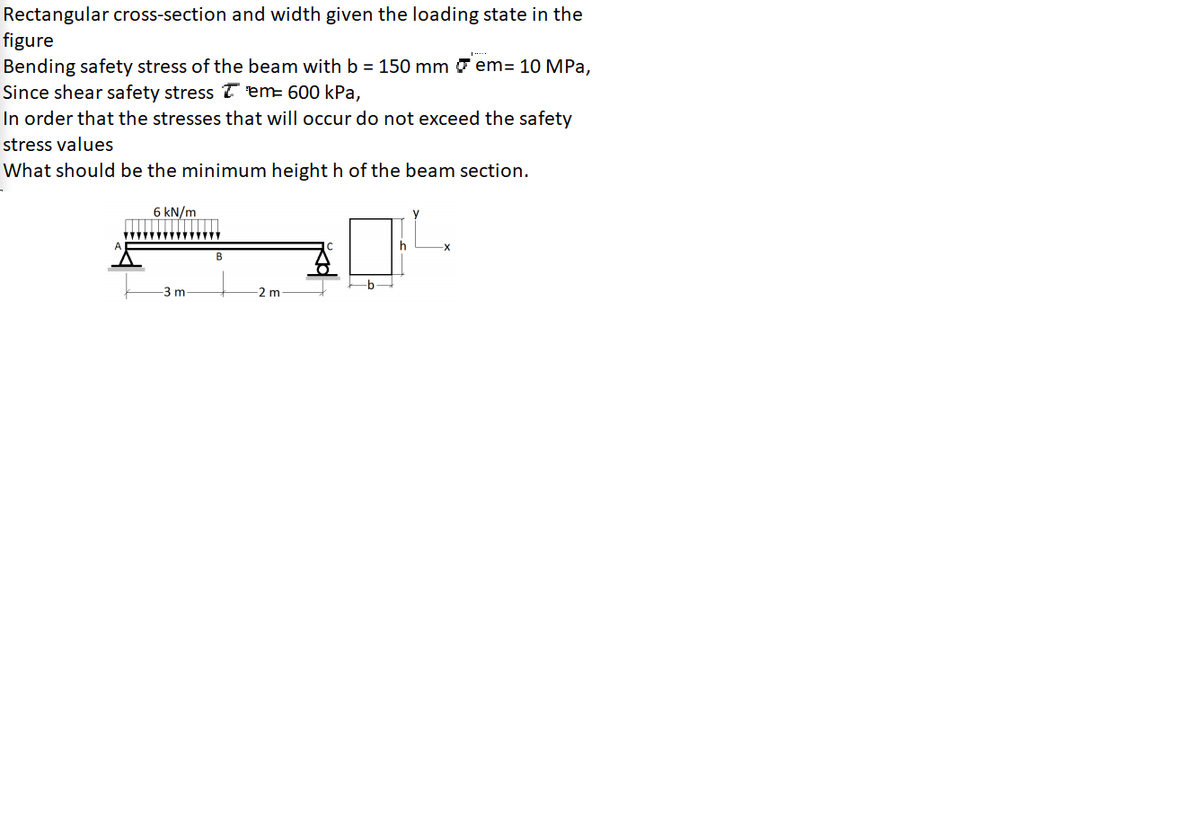 Rectangular cross-section and width given the loading state in the
figure
Bending safety stress of the beam with b = 150 mm 7 em= 10 MPa,
Since shear safety stress 7 em= 600 kPa,
In order that the stresses that will occur do not exceed the safety
Estress values
What should be the minimum height h of the beam section.
6 kN/m
B
b
3 m
-2 m
