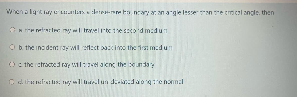 When a light ray encounters a dense-rare boundary at an angle lesser than the critical angle, then
a. the refracted ray will travel into the second medium
O b. the incident ray will reflect back into the first medium
O c. the refracted ray will travel along the boundary
O d. the refracted ray will travel un-deviated along the normal
