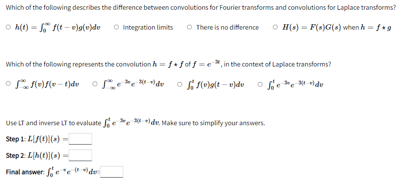 Which of the following describes the difference between convolutions for Fourier transforms and convolutions for Laplace transforms?
○ h(t) =
f(tv)g(v)dv
Integration limits O There is no difference OH(s) = F(s)G(s) when h = f*g
Which of the following represents the convolution h = f* f of f = e 3t, in the context of Laplace transforms?
of f(v)f(v-t)dv
of
-3ve-3(tv) dv
e
of f(v)g(t-v)dv
Seve-3(tv) dv
-3v
Use LT and inverse LT to evaluate fe e-3(tu) dv. Make sure to simplify your answers.
Step 1: L[f(t)] (s) =
Step 2: L[h(t)](s) =
Final answer: fee (t_v) dv=