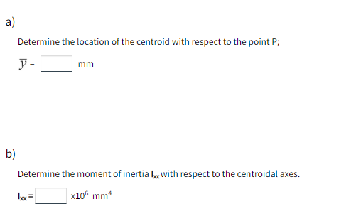 a)
Determine the location of the centroid with respect to the point P;
y =
mm
b)
Determine the moment of inertia l, with respect to the centroidal axes.
bx =
x106 mm*
