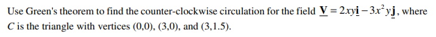 Use Green's theorem to find the counter-clockwise circulation for the field V = 2xyi – 3x°yj, where
C is the triangle with vertices (0,0), (3,0), and (3,1.5).
