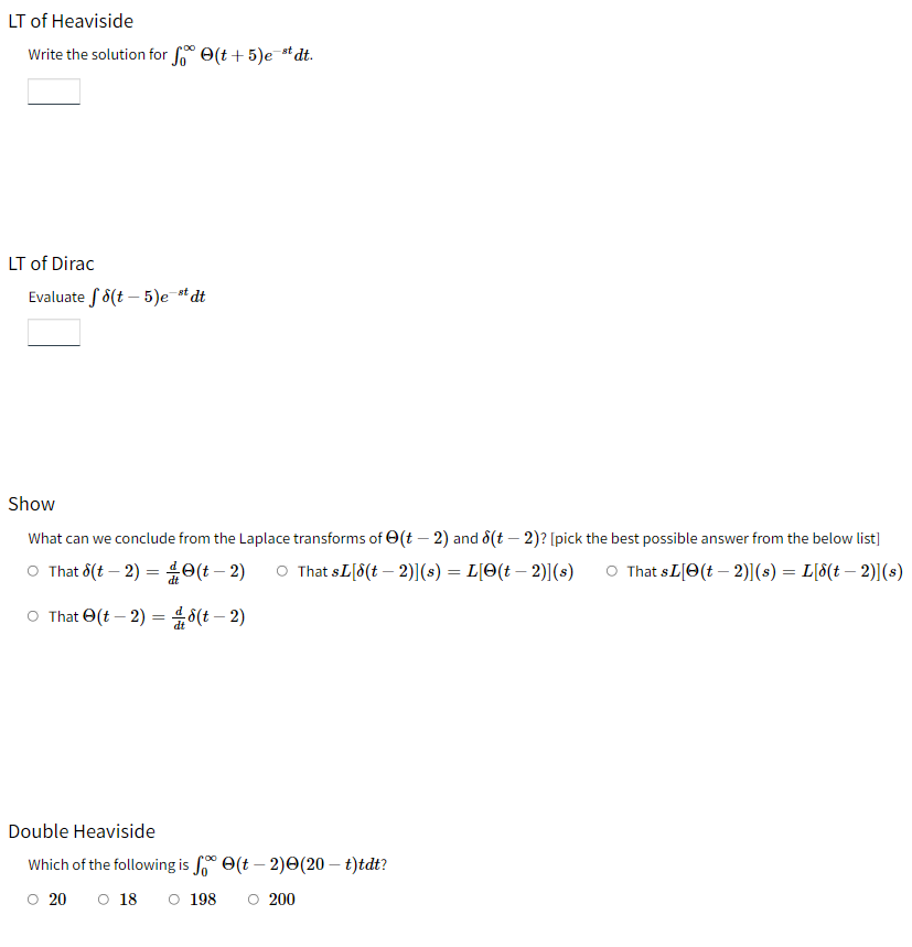 LT of Heaviside
Write the solution for f(t+5)e-stdt.
LT of Dirac
Evaluate 8(t-5)e-st dt
Show
What can we conclude from the Laplace transforms of (t-2) and (t-2)? [pick the best possible answer from the below list]
e(t - 2) O That sL[8(t-2)](s) = L[O(t — 2)](s) O That SL [(t-2)](s) = L[8(t-2)](s)
8(t - 2)
O That (t-2) =
O That (t-2) =
Double Heaviside
Which of the following is f(-2)(20 – t)tdt?
0 20 0 18 O 198 ○ 200