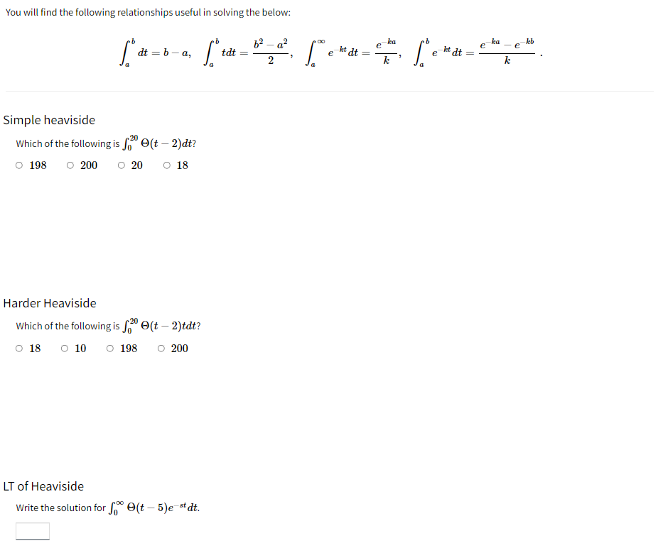 You will find the following relationships useful in solving the below:
dt=b-a,
["t
2
Simple heaviside
-20
Which of the following is fe(t - 2)dt?
198
200
20 O 18
Harder Heaviside
20
Which of the following is $²⁰ (t-2)tdt?
O 18 0 10 O 198 ○ 200
LT of Heaviside
Write the solution for e(t - 5)e-stdt.
tdt
·b
е
е
dt =
[°° e-mat=et², [° e-mat=
dt
a
ka
e
kb