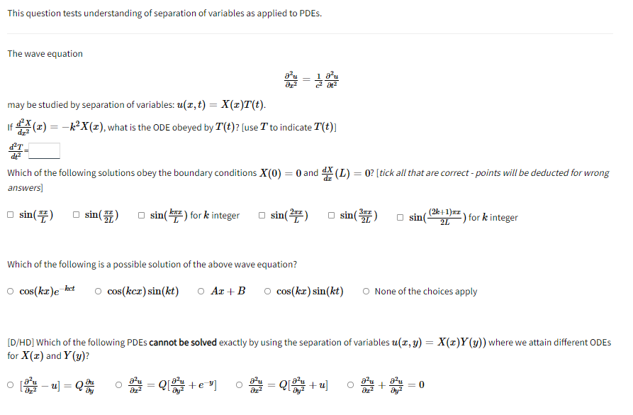 This question tests understanding of separation of variables as applied to PDES.
The wave equation
may be studied by separation of variables: u(x, t) = X(x)T(t).
If (x) = −k²X(x), what is the ODE obeyed by T(t)? [use T to indicate T(t)]
d²T_
de²
Which of the following solutions obey the boundary conditions X(0) = 0 and (L) = 0? [tick all that are correct-points will be deducted for wrong
answers]
□sin(7)
sin(7)
□sin(**) for k integer
sin(²)
□sin (³) sin(
(2k+1)az.
2L
for k integer
Which of the following is a possible solution of the above wave equation?
○ cos(kx)e-ket O cos(kcz)sin(kt) O Az + B ○ cos(kx) sin(kt) O None of the choices apply
[D/HD] Which of the following PDEs cannot be solved exactly by using the separation of variables u(x, y) = X(x)Y(y)) where we attain different ODES
for X(x) and Y(y)?
=
-u] = Qu
=Q[+e="]
Q[+u]
0