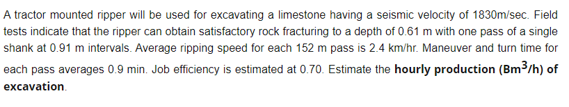 A tractor mounted ripper will be used for excavating a limestone having a seismic velocity of 1830m/sec. Field
tests indicate that the ripper can obtain satisfactory rock fracturing to a depth of 0.61 m with one pass of a single
shank at 0.91 m intervals. Average ripping speed for each 152 m pass is 2.4 km/hr. Maneuver and turn time for
each pass averages 0.9 min. Job efficiency is estimated at 0.70. Estimate the hourly production (Bm³/h) of
excavation.