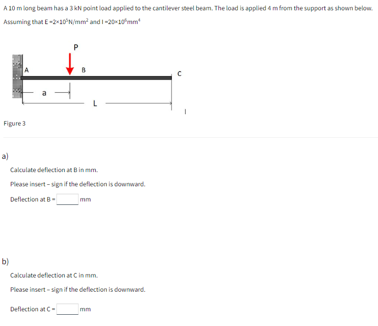 A 10 m long beam has a 3 kN point load applied to the cantilever steel beam. The load is applied 4 m from the support as shown below.
Assuming that E-2×10°N/mm² and I =20×10°mm"
a
Figure 3
a)
Calculate deflection at B in mm.
Please insert - sign if the deflection is downward.
Deflection at B =
mm
b)
Calculate deflection at C in mm.
Please insert – sign if the deflection is downward.
Deflection at C=
mm
