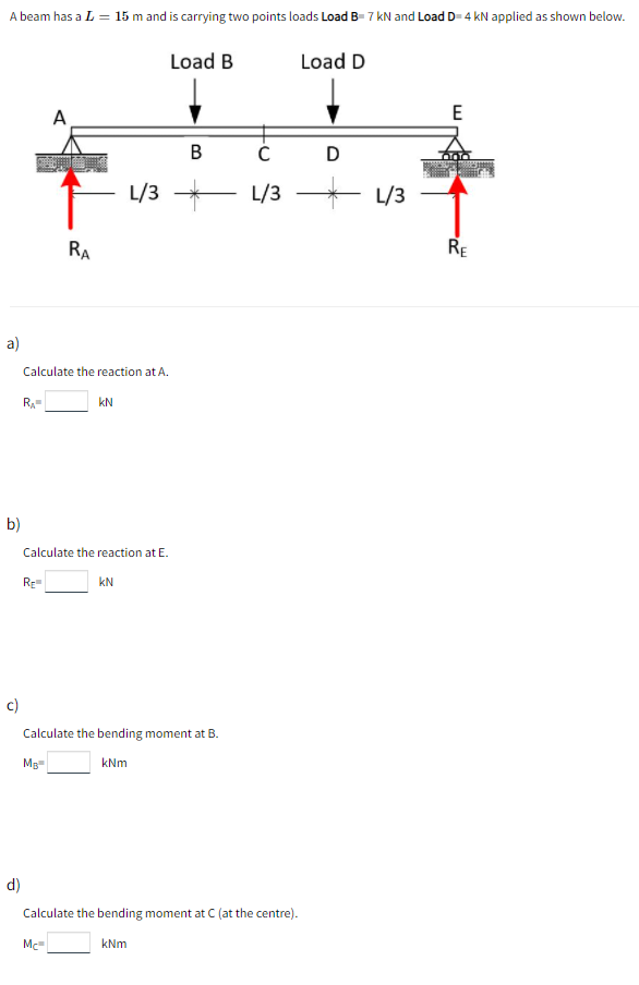 A beam has a L = 15 m and is carrying two points loads Load B- 7 kN and Load D- 4 kN applied as shown below.
Load B
Load D
A
E
B
D
уз — уз
* L/3
RA
RE
a)
Calculate the reaction at A.
R.
kN
b)
Calculate the reaction at E.
Re
kN
c)
Calculate the bending moment at B.
Mg
kNm
d)
Calculate the bending moment at C (at the centre).
Mc
kNm
