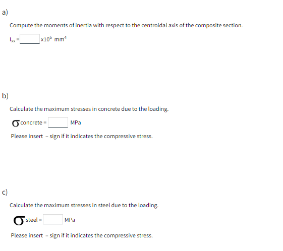 a)
Compute the moments of inertia with respect to the centroidal axis of the composite section.
x105 mm¹
b)
Calculate the maximum stresses in concrete due to the loading.
concrete
MPa
Please insert - sign if it indicates the compressive stress.
c)
Calculate the maximum stresses in steel due to the loading.
steel-
MPa
Please insert - sign if it indicates the compressive stress.