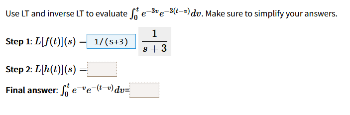 Use LT and inverse LT to evaluate ſe¯³¹e-³(t-¹) dv. Make sure to simplify your answers.
е
1
Step 1: L[f(t)](s)
1/(s+3)
s +3
Step 2: L[h(t)] (s)
Final answer: Se-ve-(tv) dv="