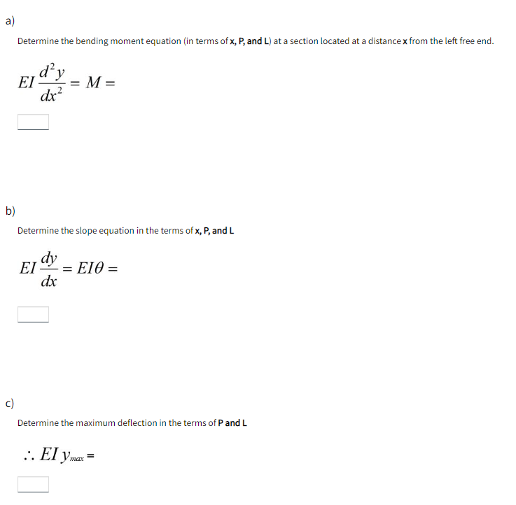 a)
Determine the bending moment equation (in terms of x, P, and L) at a section located at a distancex from the left free end.
d²y
EI
= M =
dx?
b)
Determine the slope equation in the terms of x, P, and L
dy
EI = EIO =
dx
c)
Determine the maximum deflection in the terms of P and L
max
