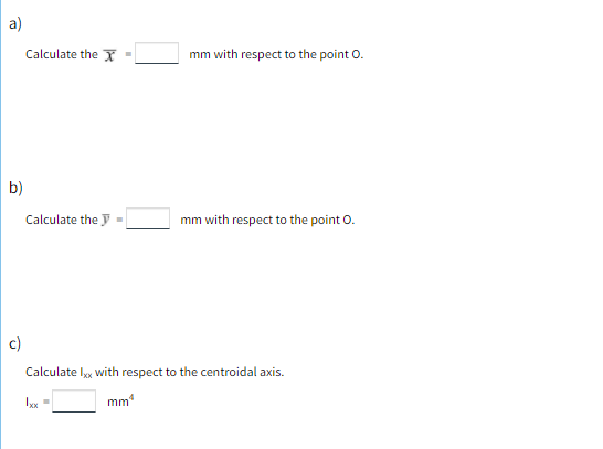 a)
Calculate the Y -
mm with respect to the point O.
b)
Calculate the y =
mm with respect to the point O.
c)
Calculate l, with respect to the centroidal axis.
Ixx =
mm
