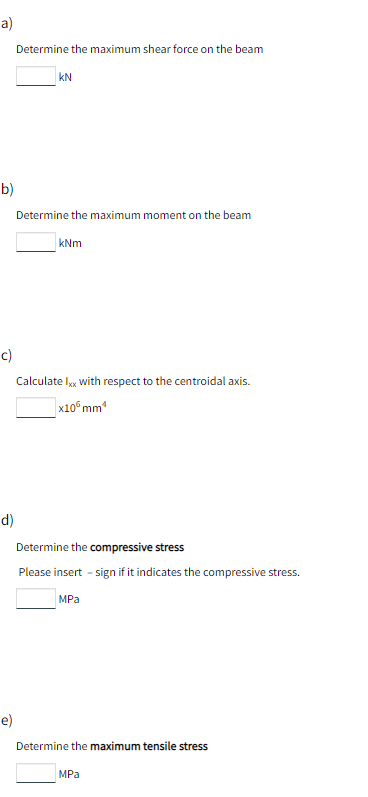 a)
Determine the maximum shear force on the beam
KN
b)
Determine the maximum moment on the beam
kNm
c)
Calculate Ixx with respect to the centroidal axis.
x10 mm¹
d)
Determine the compressive stress
Please insert - sign if it indicates the compressive stress.
MPa
e)
Determine the maximum tensile stress
MPa