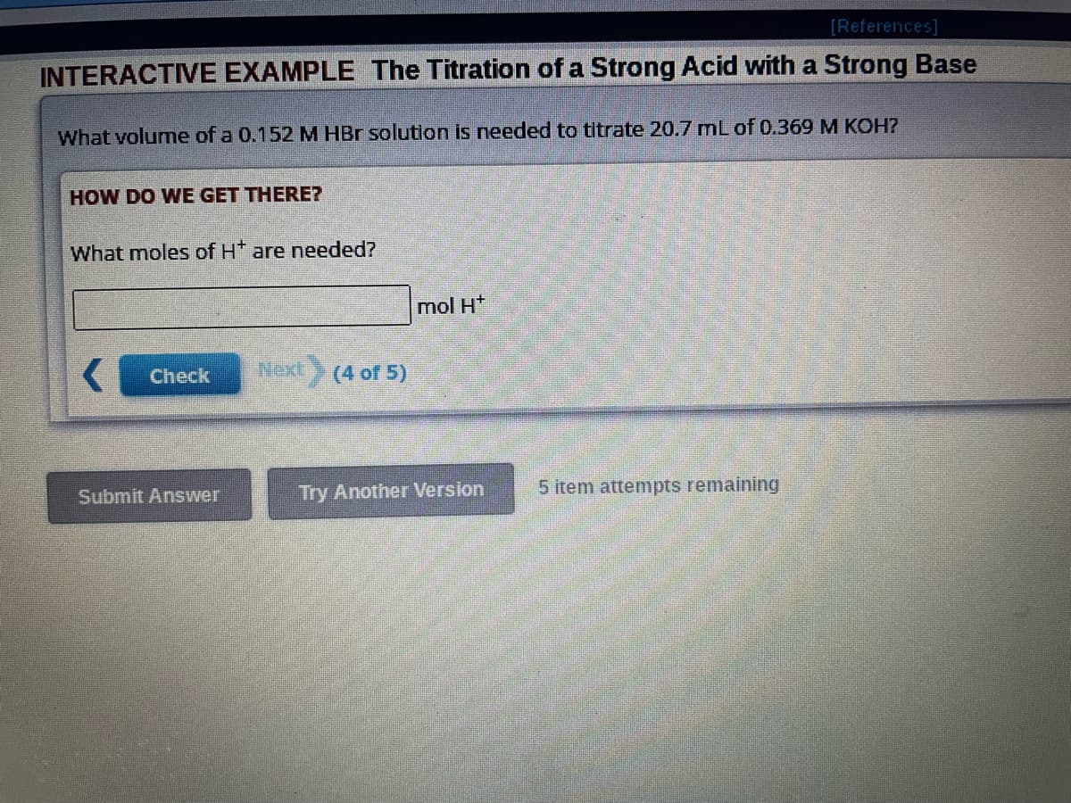 [References]
INTERACTIVE EXAMPLE The Titration of a Strong Acid with a Strong Base
What volume of a 0.152 M HBr solution is needed to titrate 20.7 mL of 0.369 M KOH?
HOW DO WE GET THERE?
What moles of H* are needed?
Check
Submit Answer
Next
(4 of 5)
mol H+
Try Another Version
5 item attempts remaining