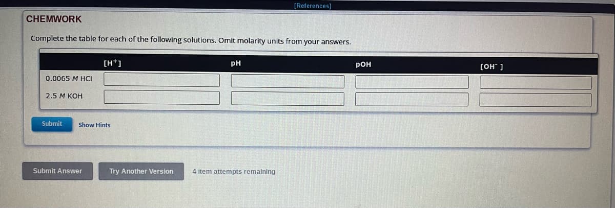 CHEMWORK
Complete the table for each of the following solutions. Omit molarity units from your answers.
0.0065 M HCI
2.5 M KOH
[H+]
Submit Show Hints
Submit Answer
PH
[References]
Try Another Version 4 item attempts remaining
POH
[OH-]