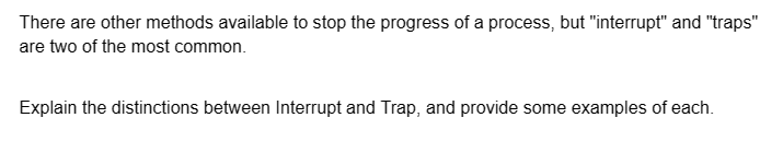 There are other methods available to stop the progress of a process, but "interrupt" and "traps"
are two of the most common.
Explain the distinctions between Interrupt and Trap, and provide some examples of each.