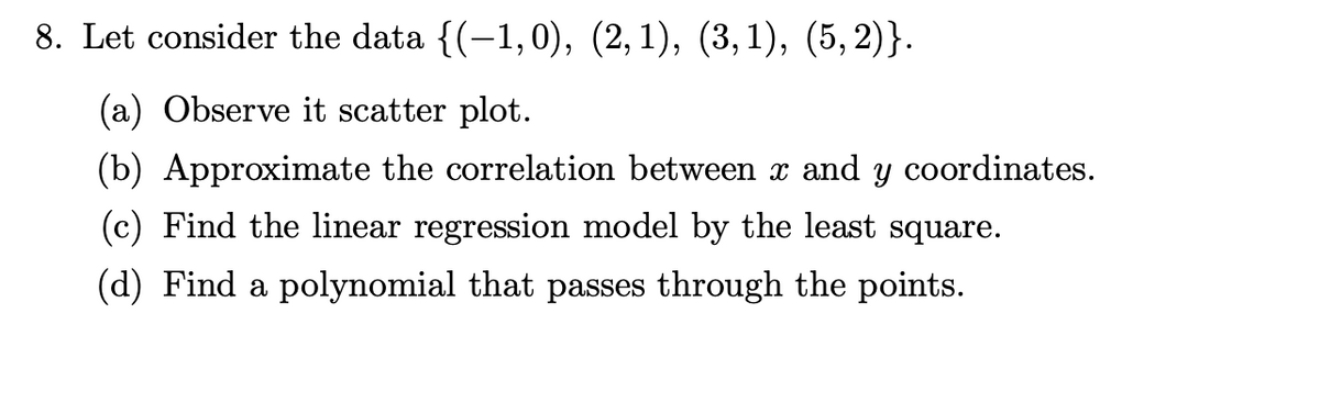 8. Let consider the data {(−1,0), (2,1), (3,1), (5,2)}.
(a) Observe it scatter plot.
(b) Approximate the correlation between x and y coordinates.
(c) Find the linear regression model by the least square.
(d) Find a polynomial that passes through the points.