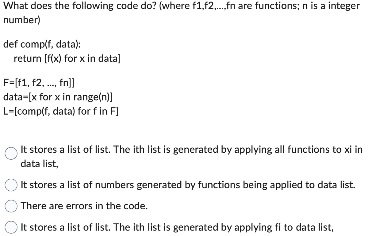 What does the following code do? (where f1,f2,...,fn are functions; n is a integer
number)
def comp(f, data):
return [f(x) for x in data]
F=[f1, f2, ..., fn]]
data=[x for x in range(n)]
L=[comp(f, data) for f in F]
It stores a list of list. The ith list is generated by applying all functions to xi in
data list,
It stores a list of numbers generated by functions being applied to data list.
There are errors in the code.
It stores a list of list. The ith list is generated by applying fi to data list,