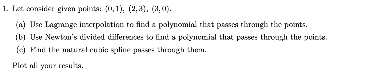 1. Let consider given points: (0,1), (2,3), (3,0).
(a) Use Lagrange interpolation to find a polynomial that passes through the points.
(b) Use Newton's divided differences to find a polynomial that passes through the points.
(c) Find the natural cubic spline passes through them.
Plot all your results.