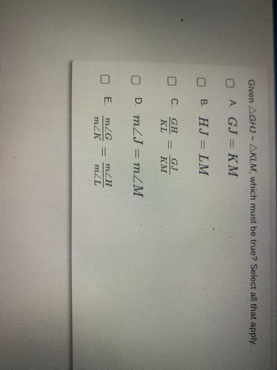 Given AGHJ~AKLM, which must be true? Select all that apply.
O A GJ KM
В. НJ — LM
O C.
KL
GH
GJ
КМ
O D. mLJ = mZM
m/G
O E.
m/K
m/H
m/L
