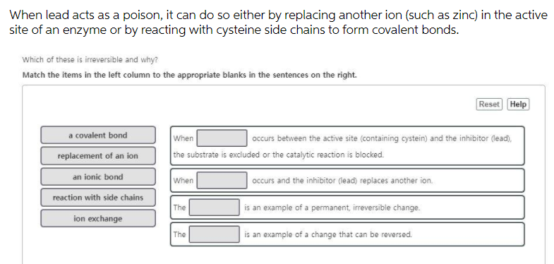 When lead acts as a poison, it can do so either by replacing another ion (such as zinc) in the active
site of an enzyme or by reacting with cysteine side chains to form covalent bonds.
Which of these is irreversible and why?
Match the items in the left column to the appropriate blanks in the sentences on the right.
Reset Help
a covalent bond
When
occurs between the active site (containing cystein) and the inhibitor (lead),
replacement of an ion
the substrate is excluded or the catalytic reaction is blocked.
an ionic bond
When
occurs and the inhibitor (lead) replaces another ion.
reaction with side chains
The
is an example of a permanent, irreversible change.
ion exchange
The
is an example of a change that can be reversed.
