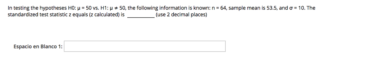 In testing the hypotheses HO: µ = 50 vs. H1: µ + 50, the following information is known: n = 64, sample mean is 53.5, and o = 10. The
standardized test statistic z equals (z calculated) is
(use 2 decimal places)
Espacio en Blanco 1:
