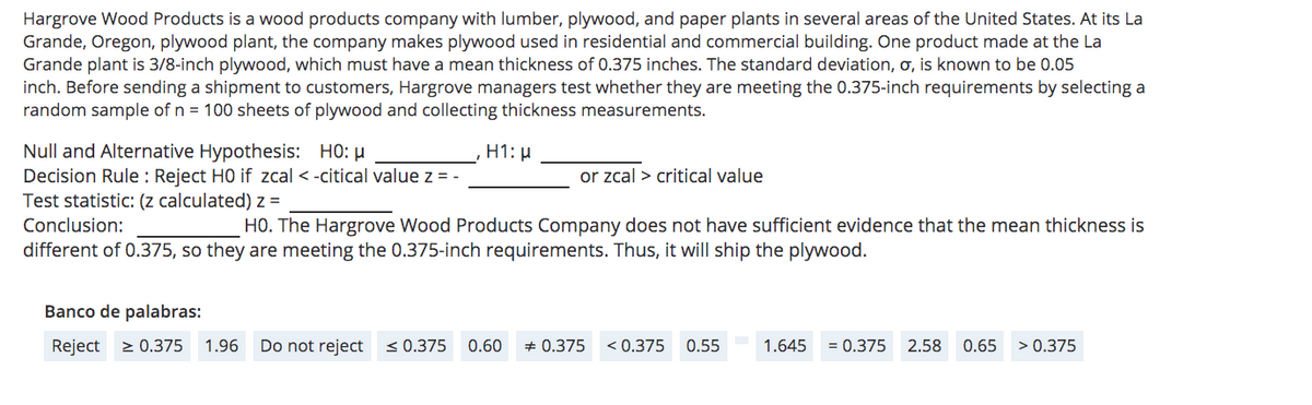 Hargrove Wood Products is a wood products company with lumber, plywood, and paper plants in several areas of the United States. At its La
Grande, Oregon, plywood plant, the company makes plywood used in residential and commercial building. One product made at the La
Grande plant is 3/8-inch plywood, which must have a mean thickness of 0.375 inches. The standard deviation, o, is known to be 0.05
inch. Before sending a shipment to customers, Hargrove managers test whether they are meeting the 0.375-inch requirements by selecting a
random sample of n = 100 sheets of plywood and collecting thickness measurements.
Null and Alternative Hypothesis: HO: µ
Decision Rule : Reject HO if zcal < -citical value z = -
Test statistic: (z calculated) z =
H1: µ
or zcal > critical value
Conclusion:
HO. The Hargrove Wood Products Company does not have sufficient evidence that the mean thickness is
different of 0.375, so they are meeting the 0.375-inch requirements. Thus, it will ship the plywood.
Banco de palabras:
Reject > 0.375
1.96
Do not reject <0.375
0.60
* 0.375
< 0.375
0.55
1.645
= 0.375
2.58
0.65
> 0.375
