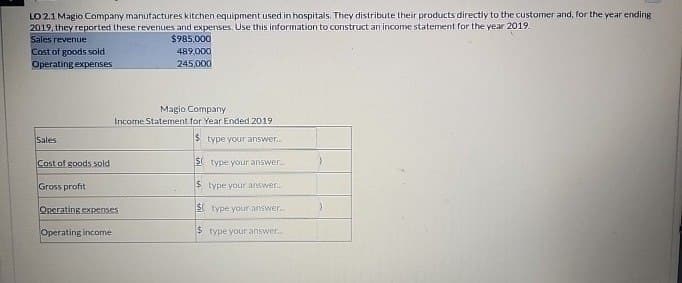 LO 2.1 Magio Company manufactures kitchen equipment used in hospitals. They distribute their products directly to the customer and, for the year ending
2019, they reported these revenues and expenses. Use this information to construct an income statement for the year 2019.
Sales revenue
Cost of goods sold
Operating expenses
$985,000
489,000
245,000
Magio Company
Income Statement for Year Ended 2019
$type your answer...
Sales
Cost of goods sold
Gross profit
Operating expenses
Operating income
$ type your answer..
$ type your answer...
$type your answer...
$ type your answer...