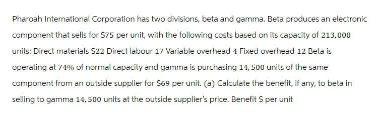 Pharoah International Corporation has two divisions, beta and gamma. Beta produces an electronic
component that sells for $75 per unit, with the following costs based on its capacity of 213,000
units: Direct materials $22 Direct labour 17 Variable overhead 4 Fixed overhead 12 Beta is
operating at 74% of normal capacity and gamma is purchasing 14,500 units of the same
component from an outside supplier for $69 per unit. (a) Calculate the benefit, if any, to beta in
selling to gamma 14,500 units at the outside supplier's price. Benefit $ per unit